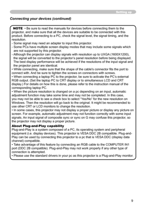 Page 9
9

Setting up
NOTE  • Be sure to read the manuals for devices before connecting them to the 
projector, and make sure that all the devices are suitable to be connected with this 
product. Before connecting to a PC, check the signal level, the signal timing, and the 
resolution.
-  Some signal may need an adapter to input this projector.
-  Some PCs have multiple screen display modes that may include some signals which 
are not supported by this projector. 
-  
Although the projector can display signals...