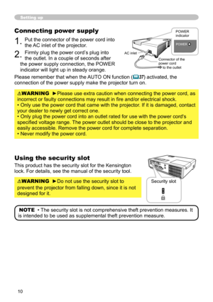 Page 10
0

Setting up
Connecting power supply
1. Put the connector of the power cord into 
the AC inlet of the projector.
2. Firmly plug the power cord’s plug into 
the outlet. In a couple of seconds after 
the power supply connection, the POWER 
indicator will light up in steady orange.
Please remember that when the AUTO ON function (37) activated, the 
connection of the power supply make the projector turn on.
WARNING  ►Please use extra caution when connecting the power cord, as 
incorrect or faulty...