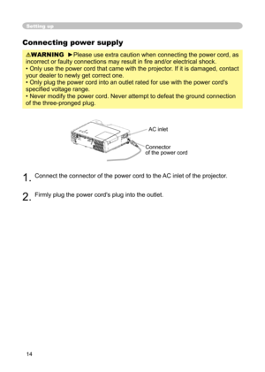 Page 14
14

Setting up
Connecting power supply
WARNING  ►Please use extra caution when connecting the power cord, as 
incorrect or faulty connections may result in ﬁre and/or electrical shock.
• Only use the power cord that came with the projector. If it is damaged, contact 
your dealer to newly get correct one.
• Only plug the power cord into an outlet rated for use with the power cord's 
speciﬁed voltage range.
• Never modify the power cord. Never attempt to defeat the ground connection 
of the...