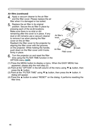 Page 46
46

Maintenance
4. Apply a vacuum cleaner to the air ﬁlter 
and the ﬁlter cover. Please replace the air 
ﬁlter when it is damaged or too soiled.
5. Replace the air ﬁlter in its original 
position. Secure the air ﬁlter in place by 
pressing each of the six  locations. 
Make sure there is no dust or dirt 
remaining after the cover is in place. If any 
dust or dirt remains use a vacuum cleaner 
to remove it as when placing the ﬁlter 
cover on the air ﬁlter.
 
Reattach the ﬁlter cover to the projector by...