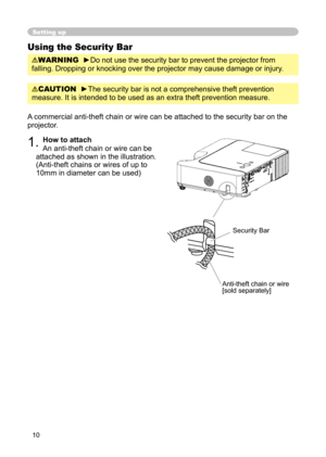 Page 10
10

Setting up
Using the Security Bar
WARNING  ►Do not use the security bar to prevent the projector from 
falling. Dropping or knocking over the projector may cause damage or injury .
A commercial anti-theft chain or wire can be attached to the security bar on the 
projector. 
1. How to attach 
An anti-theft chain or wire can be 
attached as shown in the illustration. 
(Anti-theft chains or wires of up to 
10mm in diameter can be used)
Anti-theft chain or wire[sold separately]
Security Bar
CAUTION...