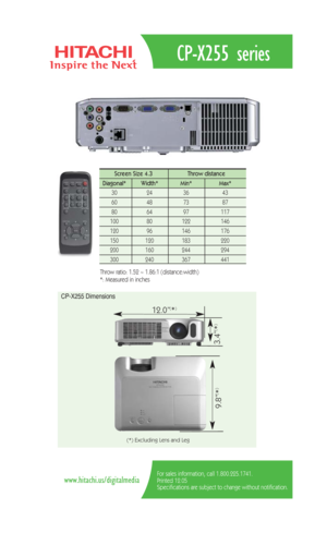 Page 2CP-X255 series
For sales information, call 1.800.225.1741.
Printed 12.05
Specifications are subject to change without notification.www.hitachi.us/digitalmedia
Screen Size 4.3  Throw distance 
Diagonal*   Width* Min*  Max*  
30   24   36 43  
60   48   73  87  
80   64   97  117   
100   80    122 146  
120   96    146   176   
150   120    183    220  
200    160    244    294 
300 240 367 441 
Throw ratio: 1.52 ~ 1.86:1 (distance:width) 
*: Measured in inches
CP-X255 Dimensions
12.0”(*)
9.8”
(*)
3.4”...