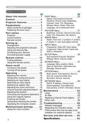 Page 2


About this manual  .  .  .  .  .  .  .  .  .  .1
Content   .  .  .  .  .  .  .  .  .  .  .  .  .  .  .  .  .  .2
Projector features   .  .  .  .  .  .  .  .  .  .3
Preparations   .  .  .  .  .  .  .  .  .  .  .  .  .  .3 
About contents of package . . . . . . . .3 
Fastening the lens cover . . . . . . . . . .3
Part names   .  .  .  .  .  .  .  .  .  .  .  .  .  .  .4 
Projector . . . . . . . . . . . . . . . . . . . . . .4 
Control buttons . . . . . . . . . . . . . . . . .6 
Remote control . . . ....