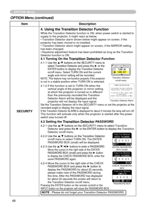 Page 48
48

ItemDescription
SECURITY
4. Using the Transition Detector Function
While the Transition Detector function is ON, when power switch is started to supply to the projector, it might react as below.• Transition Detector alarm shown below might appear on screen, if the projector has been moved or re-installed.• Transition Detector alarm might appear on screen, if the MIRROR setting has been changed.• Keystone adjustment feature has been prohibited as long as the Transition Detector function is ON.
4.1...