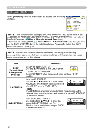 Page 50
50

NETWORK Menu
5.%6
+2#&&45557$06/#5-
#0&6+/
&*%267401((
&(#7.6)#69#;6+/&+((40%
G5*16+0(14/#6+10548+%
/07=4)$?2+%674+/#)+027656725%40126+1006914-#5;/07
NETWORK Menu
ItemOperation
DHCP (Dynamic Host Configuration Protocol)
DHCP TURN ON/TURN OFF: Use the ▲/▼ buttons to turn DHCP on/off
TURN ON ó TURN OFF
Select TURN OFF when the network does not have  DHCP enabled.
IP ADDRESS
Input the IP ADDRESS : Use the ▲/▼/◄/► buttons to enter the IP ADDRESS. This function...