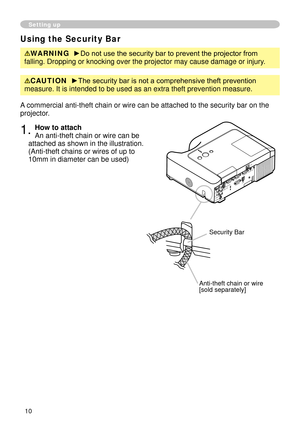 Page 10
0

Setting up
Using the Security Bar
WARNING  ►Do not use the security bar to prevent the projector from 
falling. Dropping or knocking over the projector may cause damage or inj\
ury.
A commercial anti-theft chain or wire can be attached to the security bar\
 on the 
projector. 
. How to attach 
An anti-theft chain or wire can be 
attached as shown in the illustration. 
(Anti-theft chains or wires of up to 
0mm in diameter can be used)
Anti-theft chain or wire[sold separately]
Security...