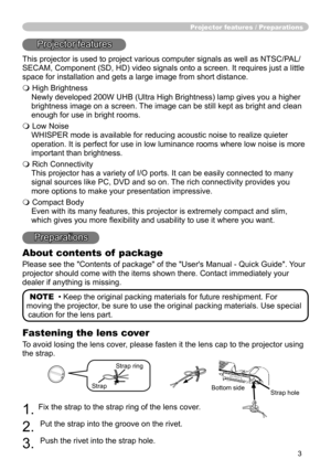 Page 3
3

Fastening the lens cover
To avoid losing the lens cover, please fasten it the lens cap to the projector using 
the strap.
. Fix the strap to the strap ring of the lens cover.
. 
Put the strap into the groove on the rivet.
3. 
Push the rivet into the strap hole.
Projector features / Preparations
Projector features
This projector is used to project various computer signals as well as NT\
SC/PAL/
SECAM, Component (SD, HD) video signals onto a screen. It requires jus\
t a little 
space for...