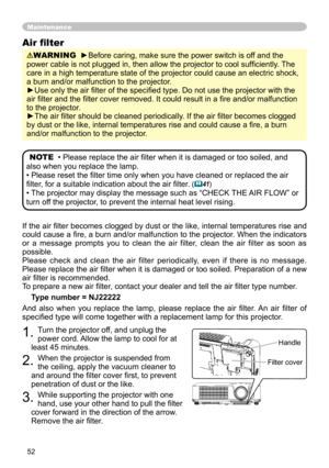 Page 52
5

If the air filter becomes clogged by dust or the like, internal temperatures rise and 
could cause a fire, a burn and/or malfunction to the projector. When the indicators 
or  a  message  prompts  you  to  clean  the  air  filter,  clean  the  air  filter  as  soon  as 
possible.
Please  check  and  clean  the  air  filter  periodically,  even  if  there  is  no  message.
Please replace the air filter when it is damaged or too soiled. Preparation of a new 
air filter is recommended.
To prepare a...