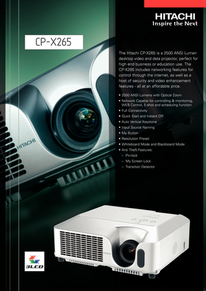 Page 1The Hitachi CPX265 is a 2500 ANSI Lumen
desktop video and data projector, perfect for
high end business or education use. The
CPX265 includes networking features for
control through the internet, as well as a
host of security and video enhancement
features  all at an affordable price.
•2500 ANSI Lumens with Optical Zoom
•Network Capable for controlling & monitoring, 
WEB Control, Eshot and scheduling function
•Full Connectivity
•Quick Start and Instant Off 
•Auto Vertical Keystone
•Input Source Naming...