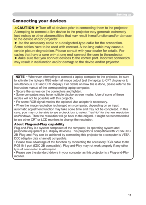 Page 11


Setting up
Connecting your devices
CAUTION  ►Turn off all devices prior to connecting them to the projector. 
Attempting to connect a live device to the projector may generate extrem\
ely 
loud noises or other abnormalities that may result in malfunction and/or damage 
to the device and/or projector.
►Use the accessory cable or a designated-type cable for the connection. 
Some cables have to be used with core set. A too long cable may cause a 
certain picture degradation. Please consult with...