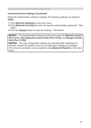 Page 101
35

Command Control via the Network
Command Control Settings (Continued)
When the authentication setting is enabled, the following settings are r\
equired.
(20)
 ) Click 
[Security Settings] on the main menu.
 )   Click 
[Network Control] and enter the desired authentication password. * See 
Note.
 9) Click the [Apply]  button to save the settings. * See Note.
• The Authentication Password will be the same for [Network Control 
Port1 (Port: 23)], [Network Control Port2 (Port:...