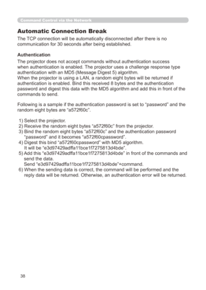 Page 104
38
Command Control via the Network
Automatic Connection Break
The TCP connection will be automatically disconnected after there is no 
communication for 30 seconds after being established.
Authentication
The projector does not accept commands without authentication success 
when authentication is enabled. The projector uses a challenge response type 
authentication with an MD5 (Message Digest 5) algorithm.
When the projector is using a LAN, a random eight bytes will be returned\
 if 
authentication is...