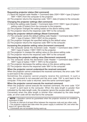 Page 112
8

Requesting projector status (Get command)
( ) Send the request code Header + Command data (‘02H’+‘00H’+ type (2 bytes)+
‘00H’ +‘00H’) from the computer to the projector.
(2) The projector returns the response code ‘ DH’+ data (2 bytes) to the computer.
Changing the projector settings (Set command)
() Send the setting code Header + Command data (‘0H’+‘00H’+ type (2 bytes) + 
setting code (2 bytes)) from the computer to the projector. 
(2) The projector changes the setting based on...