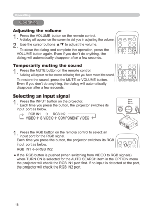 Page 18
8

Operating
Operating
Adjusting the volume
. Press the VOLUME button on the remote control. 
A dialog will appear on the screen to aid you in adjusting the volume.
. Use the cursor buttons ▲/▼ to adjust the volume.
To close the dialog and complete the operation, press the 
VOLUME button again. Even if you don’t do anything, the 
dialog will automatically disappear after a few seconds. 
Temporarily muting the sound
. Press the MUTE button on the remote control.  
A dialog will appear...