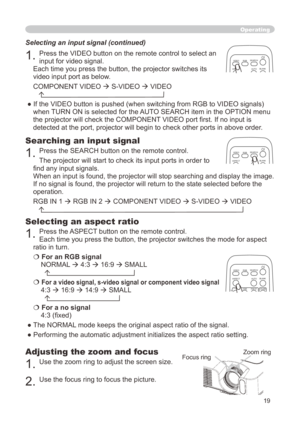 Page 19
9

Operating
Adjusting the zoom and focus
. Use the zoom ring to adjust the screen size.  
. Use the focus ring to focus the picture.
Selecting an aspect ratio 
. Press the ASPECT button on the remote control.   
Each time you press the button, the projector switches the mode for aspe\
ct 
ratio in turn. 
 For an RGB signal
NORMAL  4:3  6:9  SMALL 
  
 For a video signal, s-video signal or component video signal
4:3  6:9  4:9  SMALL 
  
 For a no signal 
4:3...