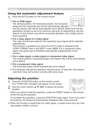 Page 20
0

Operating
Using the automatic adjustment feature
. Press the AUTO button on the remote control.  
 For an RGB signal 
The vertical position, the horizontal position, the horizontal 
phase and the horizontal size will be automatically adjusted. 
And the aspect ratio will be automatically set to default. Make sure tha\
t the 
application window is set to its maximum size prior to attempting to use\
 this 
feature. A dark picture may still be incorrectly adjusted. Use a bright picture 
when...