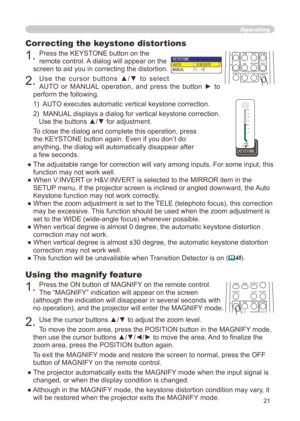 Page 21


Using the magnify feature
. Press the ON button of MAGNIFY on the remote control.   
The “MAGNIFY” indication will appear on the screen 
(although the indication will disappear in several seconds with 
no operation), and the projector will enter the MAGNIFY mode.
. Use the cursor buttons ▲/▼ to adjust the zoom level. 
To move the zoom area, press the POSITION button in the MAGNIFY mode, 
then use the cursor buttons ▲/▼/◄/► to move the area. And to finalize the 
zoom area, press the...