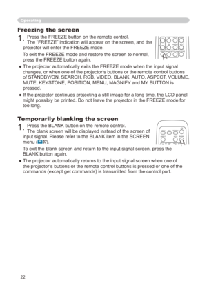Page 22


Freezing the screen
. Press the FREEZE button on the remote control.  
The “FREEZE” indication will appear on the screen, and the 
projector will enter the FREEZE mode.
To exit the FREEZE mode and restore the screen to normal, 
press the FREEZE button again. 
● The projector automatically exits the FREEZE mode when the input signal 
changes, or when one of the projector’s buttons or the remote control buttons 
of STANDBY/ON, SEARCH, RGB, VIDEO, BLANK, AUTO, ASPECT, VOLUME, 
MUTE,...