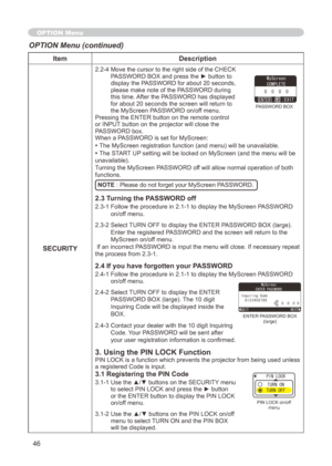 Page 46
46

ItemDescription
SECURITY
.-4  Move the cursor to the right side of the CHECK PASSWORD BOX and press the ► button to 
display the PASSWORD for about  0 seconds, 
please make note of the PASSWORD during this time. After the PASSWORD has displayed 
for about 0 seconds the screen will return to 
the MyScreen PASSWORD on/off menu.Pressing the ENTER button on the remote control or INPUT button on the projector will close the PASSWORD box.When a PASSWORD is set for MyScreen:
• The...