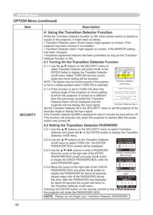 Page 48
48

ItemDescription
SECURITY
4. Using the Transition Detector Function
While the Transition Detector function is ON, when power switch is started to supply to the projector, it might react as below.• Transition Detector alarm shown below might appear on screen, if the projector has been moved or re-installed.• Transition Detector alarm might appear on screen, if the MIRROR setting has been changed.• Keystone adjustment feature has been prohibited as long as the Transition Detector function is ON.
4.1...