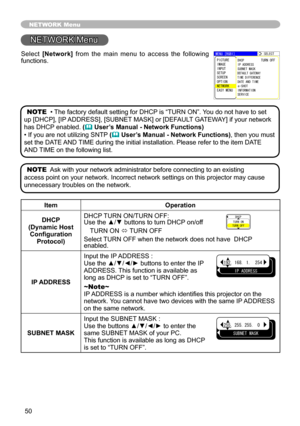 Page 5050
NETWORK Menu
5.%6
+2#&&45557$06/#5-
#0&6+/
&*%267401((
&(#7.6)#6\
9#; 
6+/&+((4\
0%
G 5*16
+0(14/#6+10548+%
/07=4)$?
2+%674 
+/#)
+0276
5672
5%40 
126+10 
06914-
#5;/07
NETWORK Menu
ItemOperation
DHCP (Dynamic Host Configuration Protocol)
DHCP TURN ON/TURN \
OFF: Use the ▲/▼ \
buttons to tuy
Un DHCP on/off
TURN ON ó TURN OFF
Select TURN OFF whey
Q the network \
does not havey
 DHCP enabled.
IP ADDRESS
Input the IP ADDRESS : Use the ▲/▼/◄/► buttonsy
to enter...