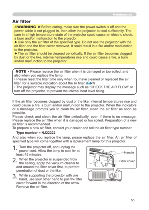 Page 55
55

If the air filter becomes clogged by dust or the like, internal temperatures rise and 
could cause a fire, a burn and/or malfunction to the projector. When the indicators 
or  a  message  prompts  you  to  clean  the  air  filter,  clean  the  air  filter  as  soon  as 
possible.
Please  check  and  clean  the  air  filter  periodically,  even  if  there  is  no  message.
Please replace the air filter when it is damaged or too soiled. Preparation of a new 
air filter is recommended.
To prepare a new...