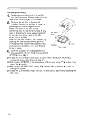 Page 56
56

Maintenance
4. Apply a vacuum cleaner to the air filter 
and the filter cover. Please replace the air 
filter when it is damaged or too soiled.
5. Replace the air filter in its original 
position. Secure the air filter in place by 
pressing each of the six  locations. 
Make sure there is no dust or dirt 
remaining after the cover is in place. If any 
dust or dirt remains use a vacuum cleaner 
to remove it as when placing the filter 
cover on the air filter. 
Reattach the filter cover to the...
