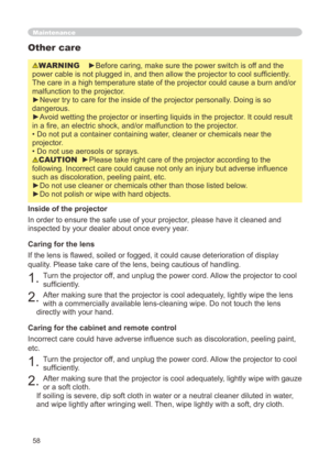 Page 58
58

Maintenance
WARNING    ►Before caring, make sure the power switch is off and the 
power cable is not plugged in, and then allow the projector to cool sufficiently. 
The care in a high temperature state of the projector could cause a burn\
 and/or 
malfunction to the projector.
►Never try to care for the inside of the projector personally. Doing is so 
dangerous. 
►Avoid wetting the projector or inserting liquids in the projector. It could result 
in a fire, an electric shock, and/or malfunction to...
