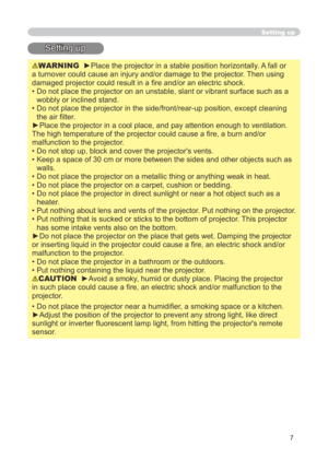 Page 7
7

Setting up
WARNING  ►Place the projector in a stable position horizontally. A fall or 
a turnover could cause an injury and/or damage to the projector. Then using 
damaged projector could result in a fire and/or an electric shock.
•  Do not place the projector on an unstable, slant or vibrant surface such\
 as a 
wobbly or inclined stand.
•   Do not place the projector in the side/front/rear-up position, except cl\
eaning 
the air filter. 
►Place the projector in a cool place, and pay attention...