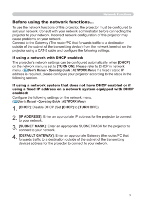 Page 69
3

Network Functions
Before using the network functions…
To use the network functions of this projector, the projector must be configured to 
suit your network. Consult with your network administrator before connec\
ting the 
projector to your network. Incorrect network configuration of this projector may 
cause problems on your network.
Connect to the Gateway (The router/PC that forwards traffic to a destination 
outside of the subnet of the transmitting device) from the network term\
inal on the...