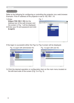 Page 72
6

Settings
Settings
Refer to the following for configuring or controlling the projector via a web browser.
Example: If the IP address of the projector is set to 192.168.1.10:
)  Enter
 
[https://192.168.1.10] into the 
address bar of the web browser and 
the screen in Fig.  will be displayed.
)   Enter your ID and password and click 
[Logon].
If the logon is successful either the Fig.2 or Fig.3 screen will be displayed.
3)  Click the desired operation or configuration item on the main...