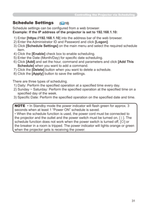 Page 97
31

Controlling the Projector via Scheduling
Schedule Settings
Schedule settings can be configured from a web browser.
Example: If the IP address of the projector is set to 192.168.1.10:
(16)
There are three types of scheduling.
 1) Daily: Perform the specified operation at a specified time every day.
 2)   Sunday ~ Saturday: Perform the specified operation at the specified time on a 
specified day of the week.
 3) Specific Date: Perform the specified operation on the specified date and time.
• In...