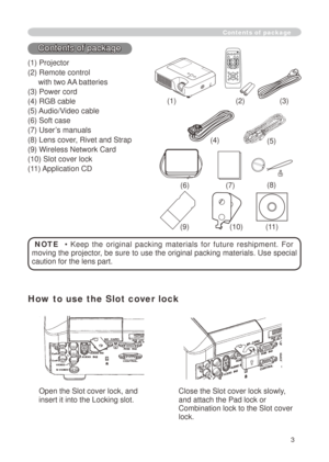 Page 3
3

Contents of package
() Projector
() Remote control 
     with two AA batteries
(3) Power cord
(4) RGB cable
(5) Audio/Video cable
(6) Soft case
(7) User’s manuals
(8) Lens cover, Rivet and Strap
(9) Wireless Network Card
(0) Slot cover lock
() Application CD
()()(3)
(6)
NOTE    •  Keep  the  original  packing  materials  for  future  reshipment.  For 
moving the projector, be sure to use the original packing materials. Use special 
caution for the lens part.
(7)...