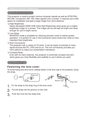 Page 4
4

Fastening the lens cover
To avoid losing the lens cover, please fasten it the lens cap to the projector using 
the strap.
. Fix the strap to the strap ring of the lens cover.
. 
Put the strap into the groove on the rivet.
3. 
Push the rivet into the strap hole.
Projector features / Preparations
Projector features
This projector is used to project various computer signals as well as NT\
SC/PAL/
SECAM, Component (SD, HD) video signals onto a screen. It requires jus\
t a little 
space for...