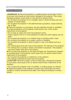 Page 8
8

Setting up
Setting up
WARNING  ►Place the projector in a stable position horizontally. A fall or 
a turnover could cause an injury and/or damage to the projector. Then using 
damaged projector could result in a fire and/or an electric shock.
•  Do not place the projector on an unstable, slant or vibrant surface such\
 as a 
wobbly or inclined stand.
•   Do not place the projector in the side/front/rear-up position, except cl\
eaning 
the air filter. 
►Place the projector in a cool place, and pay...