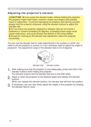 Page 10
0

Adjusting the projector's elevator
CAUTION  ►If you press the elevator button without holding the projector, 
the projector might crash down, overturn, smash your fingers and possibly 
result in malfunction. To prevent damaging the projector and injuring yourself, 
always hold the projector whenever using the elevator buttons to adjust \
the 
elevator feet.
►Do not incline the projector rightward or leftward. Also do not incline it 
backward or forward exceeding 30 degrees. Exceeding these...