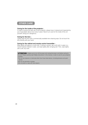 Page 2928
OTHER CARE
Caring for the inside of the projector :
In order to ensure the safe use of your projector, please have it cleaned and inspected by
your local dealer about once every 2 years. Never try to care for the inside of the unit
yourself. Doing so is dangerous.
Caring for the lens :
Lightly wipe the lens with a commercially available lens-cleaning wipe. Do not touch the
lens directly with your hand.
Caring for the cabinet and remote control transmitter :
Wipe lightly with gauze or a soft cloth. If...