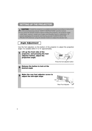 Page 76
Angle Adjustment
1Lift up the front side of the
projector, and pressing the foot
adjuster button, adjust the
projection angle
2Release the button to lock at the
desired angle
3Make the rear foot adjuster screw to
adjust the left-right slope Use the foot adjusters on the bottom of the projector to adjust the projection
angle. It is variable within 0˚ to 10˚ approximately.
CAUTION• Install the projector in a suitable environment according to instructions
of the accompanying manual “SAFETY INSTRUCTIONS”...