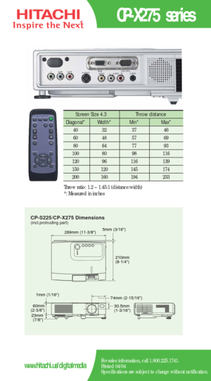 Page 2CP-S225/CP-X275 Dimensions
5mm (3/16)289mm (11-3/8)
210mm
(8-1/4)
60mm
(2-3/8)
23mm
(7/8)30.5mm
(1-3/16) 74mm (2-15/16) 1mm (1/16)
(incl.protruding part)
CP-X275 series
For sales information, call 1.800.225.1741.
Printed 04/04
Specifications are subject to change without notification.www.hitachi.us/digitalmedia
Screen Size 4.3  Throw distance 
Diagonal*   Width* Min*  Max*  
40   32   37   46  
60   48   57   69  
80   64   77    93   
100   80    98   116  
120   96    116    139   
150   120    145...