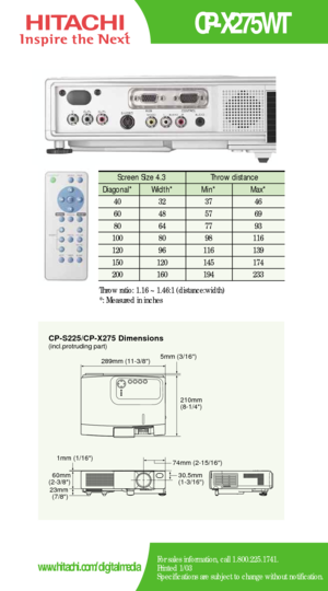 Page 2CP-S225/CP-X275 Dimensions
5mm (3/16)289mm (11-3/8)
210mm
(8-1/4)
60mm
(2-3/8)
23mm
(7/8)30.5mm
(1-3/16) 74mm (2-15/16) 1mm (1/16)
(incl.protruding part)
CP-X275WT
For sales information, call 1.800.225.1741.
Printed 1/03
Specifications are subject to change without notification.www.hitachi.com/digitalmedia
Screen Size 4.3  Throw distance 
Diagonal*   Width* Min*  Max*  
40   32   37   46  
60   48   57   69  
80   64   77    93   
100   80    98   116  
120   96    116    139   
150   120    145    174...