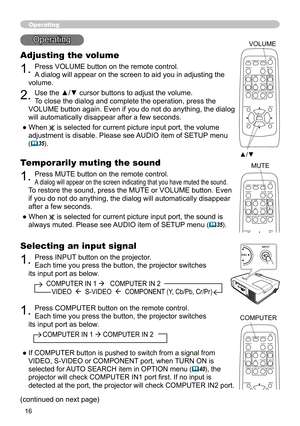 Page 16
6

Selecting an input signal
1. Press INPUT button on the projector.  
Each time you press the button, the projector switches 
its input port as below.
          COMPUTER IN 1    COMPUTER IN 2  
             VIDEO    S-VIDEO    COMPONENT (Y, Cb/Pb, Cr/Pr)
Operating
Adjusting the volume
1. Press VOLUME button on the remote control. 
A dialog will appear on the screen to aid you in adjusting the 
volume.
2. Use the ▲/▼ cursor buttons to adjust the volume. 
To close the dialog and complete the...