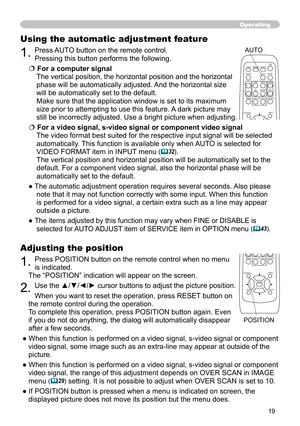 Page 19
9

Adjusting the position
1. Press POSITION button on the remote control when no menu  
is indicated. 
The “POSITION” indication will appear on the screen.
2. Use the ▲/▼/◄/► cursor buttons to adjust the picture position.
When you want to reset the operation, press RESET button on 
the remote control during the operation.
To complete this operation, press POSITION button again. Even 
if you do not do anything, the dialog will automatically disappear 
after a few seconds.
● When this function is...