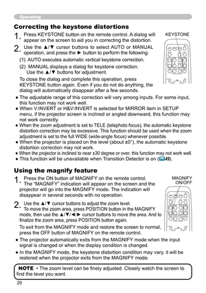 Page 20
0

Operating
Using the magnify feature
1. Press the ON button of MAGNIFY on the remote control.   
The “MAGNIFY” indication will appear on the screen and the 
projector will go into the MAGNIFY mode. The indication will 
disappear in several seconds with no operation.
2. Use the ▲/▼ cursor buttons to adjust the zoom level.  
To move the zoom area, press POSITION button in the MAGNIFY 
mode, then use the ▲/▼/◄/► cursor buttons to move the area. And to 
finalize the zoom area, press POSITION button...