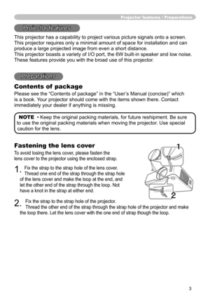 Page 3
3

Fastening the lens cover
To avoid losing the lens cover, please fasten the 
lens cover to the projector using the enclosed strap.
1. Fix the strap to the strap hole of the lens cover. 
Thread one end of the strap through the strap hole 
of the lens cover and make the loop at the end, and 
let the other end of the strap through the loop. Not 
have a knot in the strap at either end.
2. 
Fix the strap to the strap hole of the projector. 
Thread the other end of the strap through the strap hole of the...