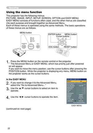 Page 22


1. Press the MENU button on the remote control or the projector.  
The Advanced Menu or EASY MENU, which has priority just after powered 
on will appear. 
If you want to move the menu position, use the cursor buttons after pressing the 
POSITION button. While the projector is displaying any menu, MENU button on 
the projector works as the cursor buttons.
In the EASY MENU
2. If you want to change it to the Advanced Menu, 
select the “Go to Advanced Menu...”
3. Use the ▲/▼ cursor buttons to...