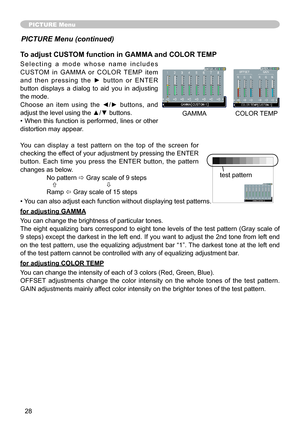Page 28
8

PICTURE Menu
To adjust CUSTOM function in GAMMA and COLOR TEMP
S e l e c t i n g   a   m o d e   w h o s e   n a m e   i n c l u d e s 
CUSTOM  in  GAMMA  or  COLOR  TEMP  item 
a n d   t h e n   p r e s s i n g   t h e   ►   b u t t o n   o r   E N T E R 
button  displays  a  dialog  to  aid  you  in  adjusting 
the mode.
Choose  an  item  using  the  ◄/►  buttons,  and 
adjust the level using the ▲/▼ buttons.
• When this function is performed, lines or other 
distortion may appear.
You  can...