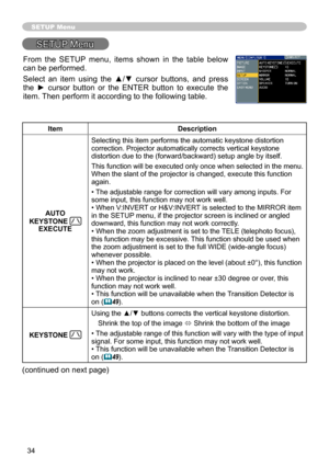 Page 34
34

SETUP Menu
SETUP Menu
ItemDescription
AUTO 
KEYSTONE EXECUTE
Selecting this item performs the automatic keystone distortion correction. Projector automatically corrects vertical keystone distortion due to the (forward/backward) setup angle by itself.
This function will be executed only once when selected in the menu. When the slant of the projector is changed, execute this function again.
• The adjustable range for correction will vary among inputs. For some input, this function may not work well.•...