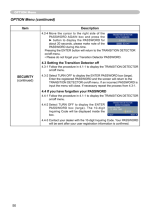 Page 50
50
ItemDescription
SECURITY(continued)
4.2-4  Move  the  cursor  to  the  right  side  of  the PA S S W O R D   A G A I N   b o x   a n d   p r e s s   t h e ►  button  to  display  the  PASSWORD  for about  20  seconds,  please  make  note  of  the PASSWORD during this time.Pressing the ENTER button will return to the TRANSITION DETECTOR on/off menu.• Please do not forget your Transition Detector PASSWORD.
4.3 Setting the Transition Detector off
4.3-1  Follow the procedure in 4.1-1 to display the...