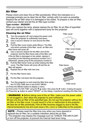 Page 53
53

Please check and clean the air filter periodically. When the indicators or a 
message prompts you to clean the air filter, comply with it as soon as possible. 
Replace the air filter when it is damaged or too soiled. To prepare a new air filter, 
contact your dealer and tell the air filter type number.
Type number : MU04951
When you replace the lamp, please replace the air filter. An air filter of specified 
type will come together with a replacement lamp for this projector.
Cleaning the air filter...