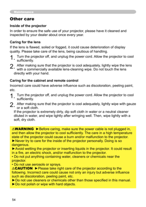 Page 54
54

Maintenance
Inside of the projector
In order to ensure the safe use of your projector, please have it cleaned and 
inspected by your dealer about once every year.
Caring for the lens
If the lens is flawed, soiled or fogged, it could cause deterioration of display 
quality. Please take care of the lens, being cautious of handling.
1. Turn the projector off, and unplug the power cord. Allow the projector to cool 
sufficiently.
2. After making sure that the projector is cool adequately, lightly wipe...